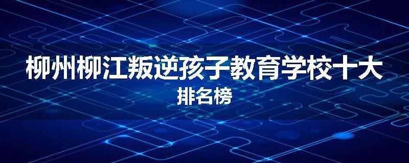柳州柳江叛逆孩子教育学校十大排名榜