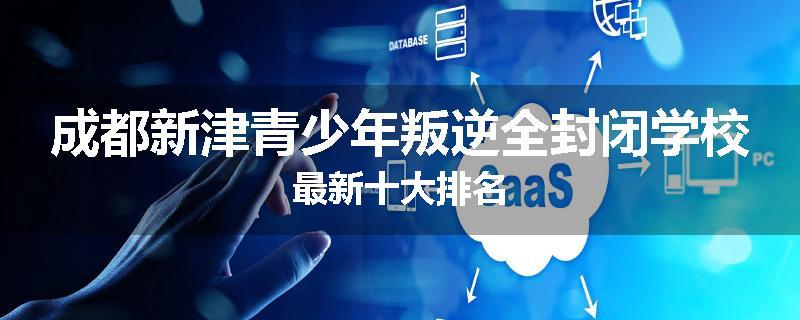 成都新津青少年叛逆全封闭学校最新十大排名