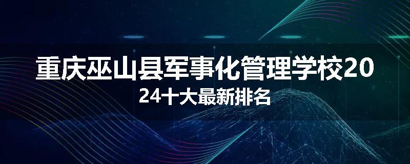 重庆巫山县军事化管理学校2024十大最新排名