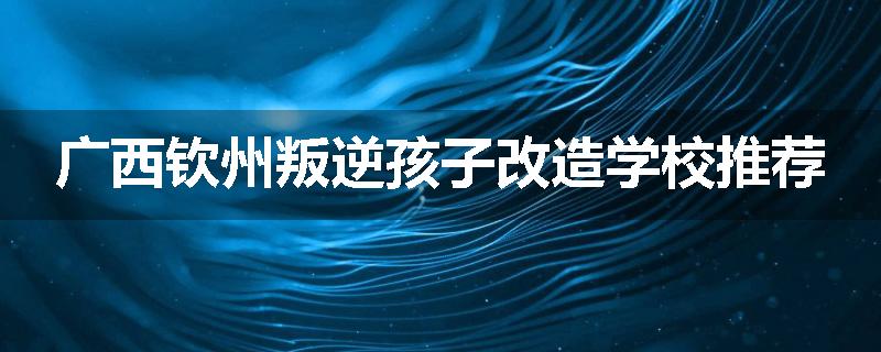 广西钦州叛逆孩子改造学校推荐