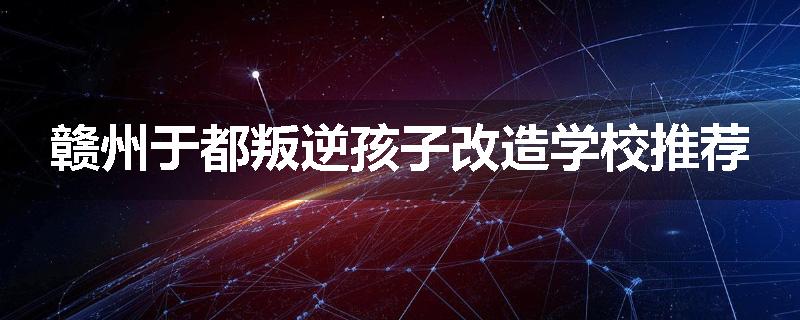 赣州于都叛逆孩子改造学校推荐