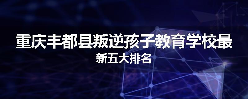重庆丰都县叛逆孩子教育学校最新五大排名