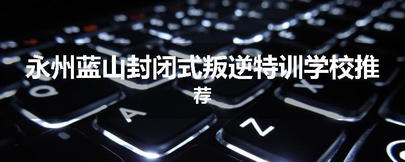 永州蓝山封闭式叛逆特训学校推荐