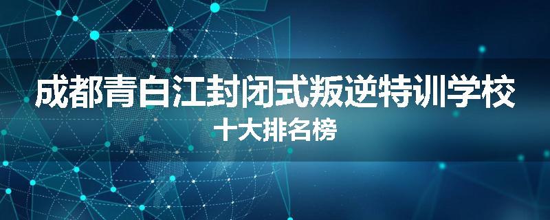 成都青白江封闭式叛逆特训学校十大排名榜