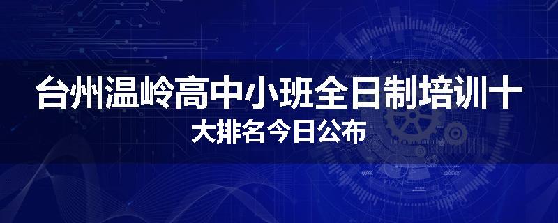 台州温岭高中小班全日制培训十大排名今日公布