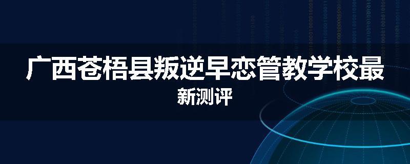 广西苍梧县叛逆早恋管教学校最新测评