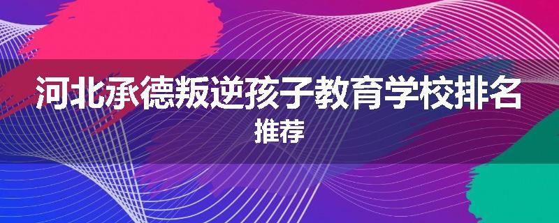 河北承德叛逆孩子教育学校排名推荐