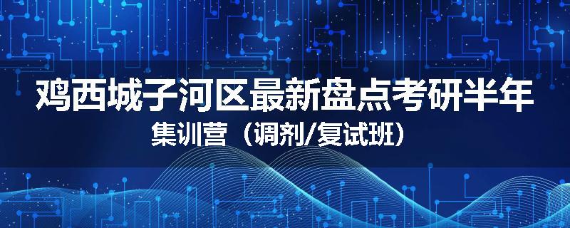 鸡西城子河区最新盘点考研半年集训营（调剂/复试班）
