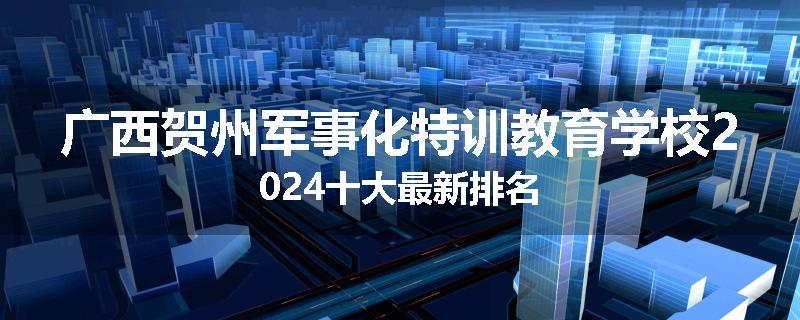 广西贺州军事化特训教育学校2024十大最新排名