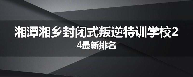 湘潭湘乡封闭式叛逆特训学校24最新排名