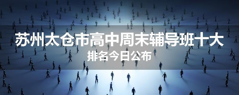 苏州太仓市高中周末辅导班十大排名今日公布