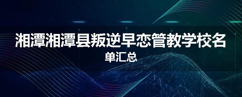湘潭湘潭县叛逆早恋管教学校名单汇总
