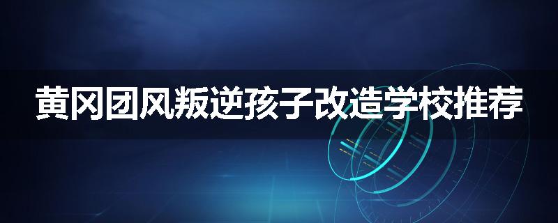 黄冈团风叛逆孩子改造学校推荐