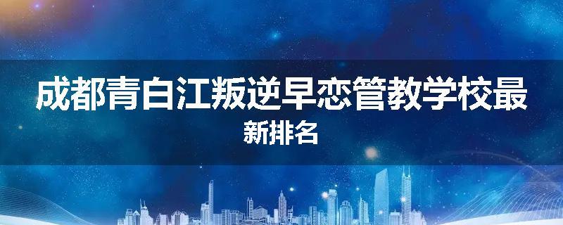 成都青白江叛逆早恋管教学校最新排名