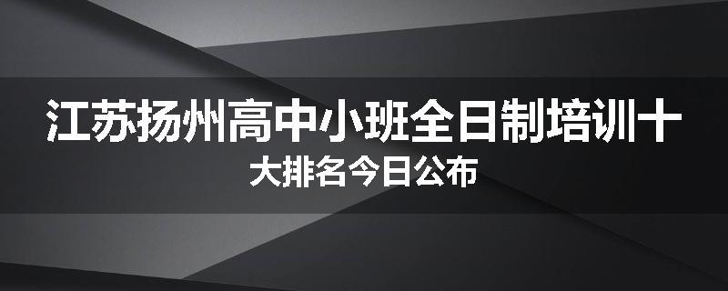 江苏扬州高中小班全日制培训十大排名今日公布
