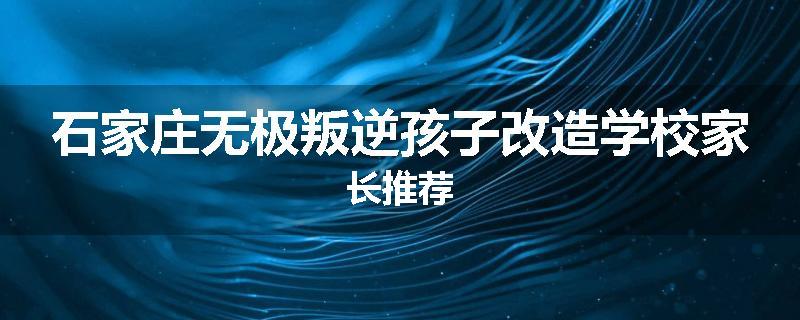 石家庄无极叛逆孩子改造学校家长推荐