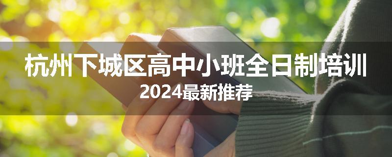 杭州下城区高中小班全日制培训2024最新推荐
