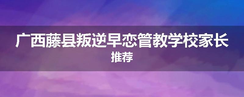 广西藤县叛逆早恋管教学校家长推荐