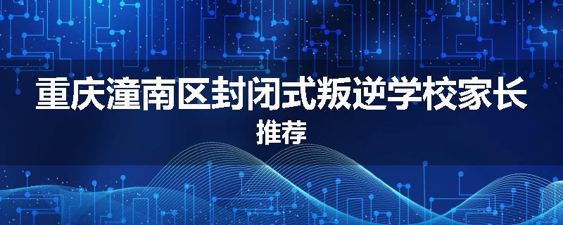 重庆潼南区封闭式叛逆学校家长推荐