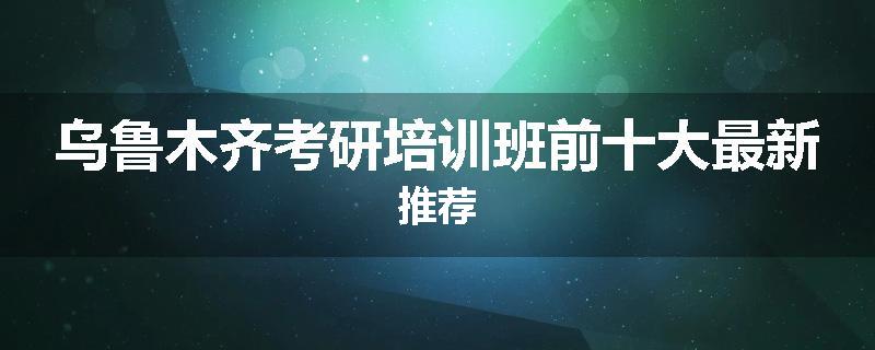 乌鲁木齐考研培训班前十大最新推荐