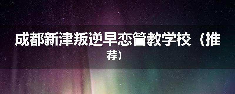 成都新津叛逆早恋管教学校（推荐）