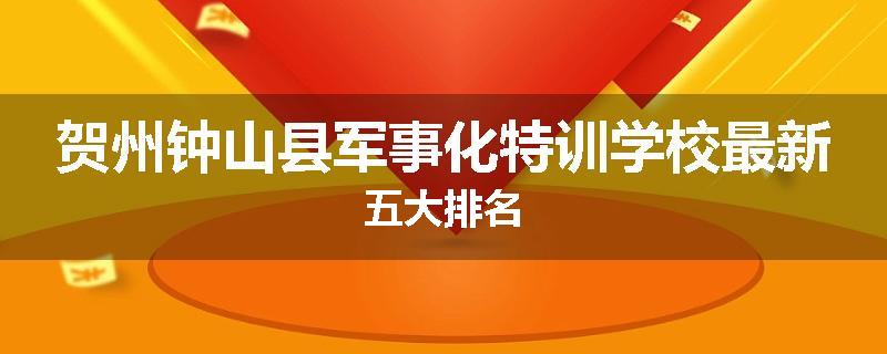 贺州钟山县军事化特训学校最新五大排名