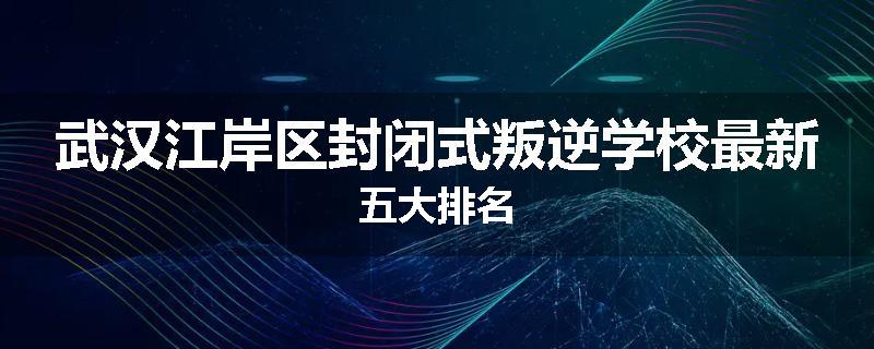 武汉江岸区封闭式叛逆学校最新五大排名