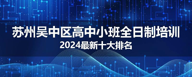 苏州吴中区高中小班全日制培训2024最新十大排名