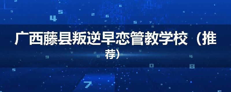 广西藤县叛逆早恋管教学校（推荐）
