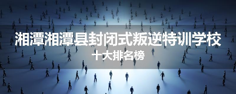 湘潭湘潭县封闭式叛逆特训学校十大排名榜