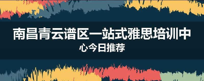 南昌青云谱区一站式雅思培训中心今日推荐
