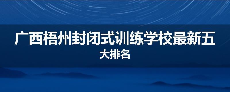 广西梧州封闭式训练学校最新五大排名