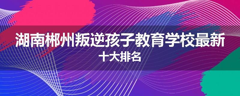 湖南郴州叛逆孩子教育学校最新十大排名