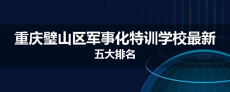 重庆璧山区军事化特训学校最新五大排名