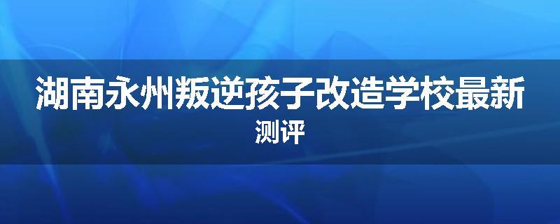 湖南永州叛逆孩子改造学校最新测评