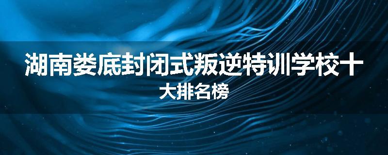 湖南娄底封闭式叛逆特训学校十大排名榜