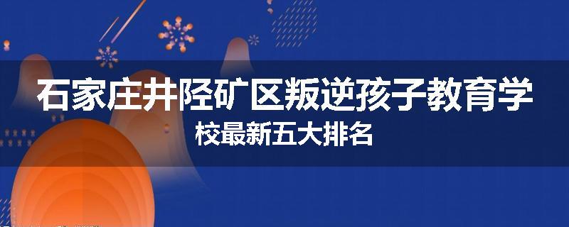 石家庄井陉矿区叛逆孩子教育学校最新五大排名