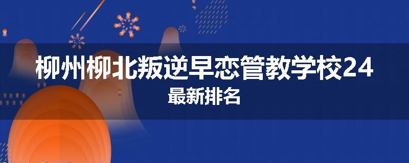 柳州柳北叛逆早恋管教学校24最新排名