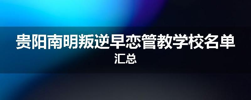 贵阳南明叛逆早恋管教学校名单汇总