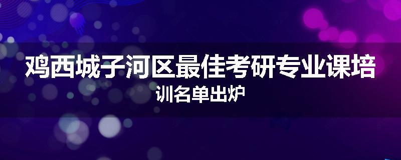 鸡西城子河区最佳考研专业课培训名单出炉