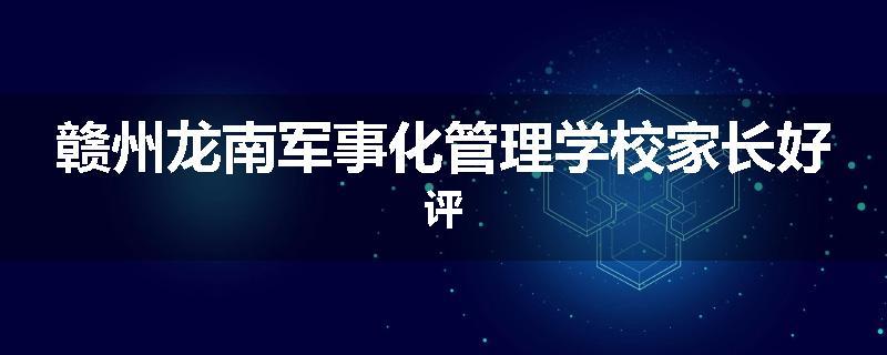 赣州龙南军事化管理学校家长好评