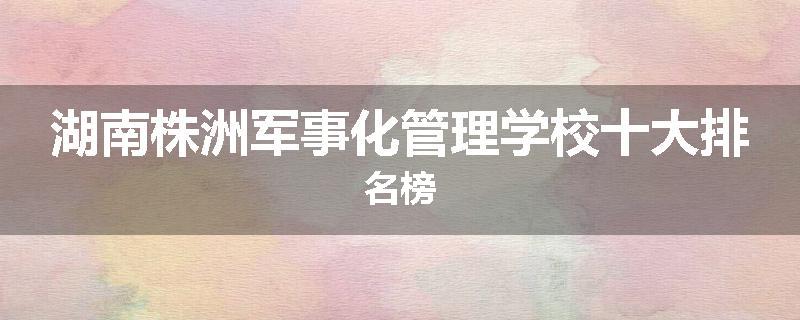 湖南株洲军事化管理学校十大排名榜