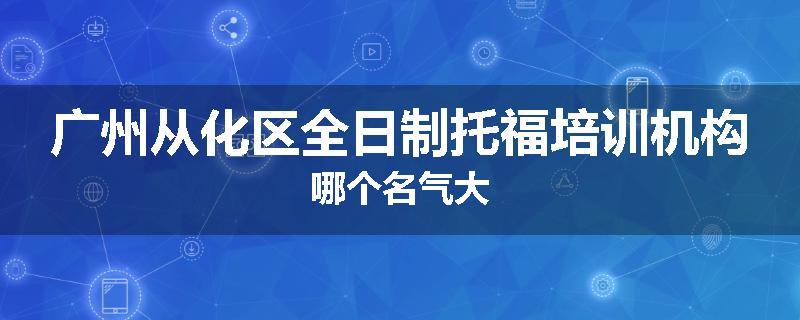 广州从化区全日制托福培训机构哪个名气大