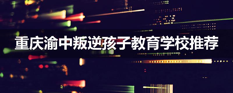 重庆渝中叛逆孩子教育学校推荐