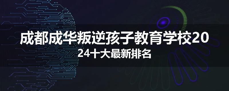成都成华叛逆孩子教育学校2024十大最新排名