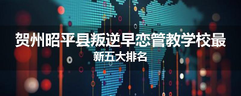 贺州昭平县叛逆早恋管教学校最新五大排名