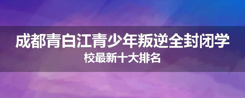 成都青白江青少年叛逆全封闭学校最新十大排名