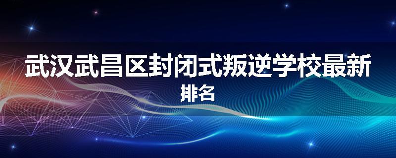 武汉武昌区封闭式叛逆学校最新排名