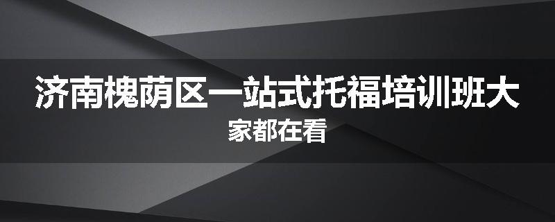 济南槐荫区一站式托福培训班大家都在看