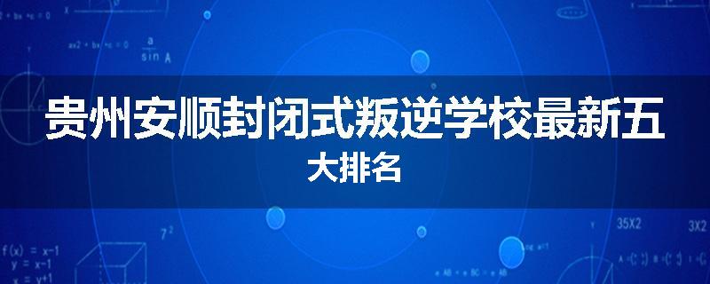 贵州安顺封闭式叛逆学校最新五大排名